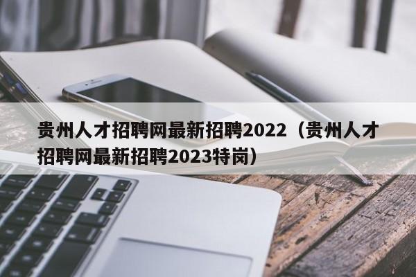 贵州人才招聘网最新招聘2022（贵州人才招聘网最新招聘2023特岗）