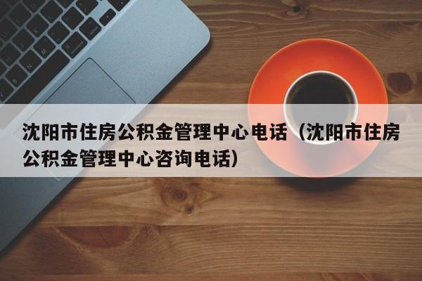 沈阳市住房公积金管理中心电话（沈阳市住房公积金管理中心咨询电话）