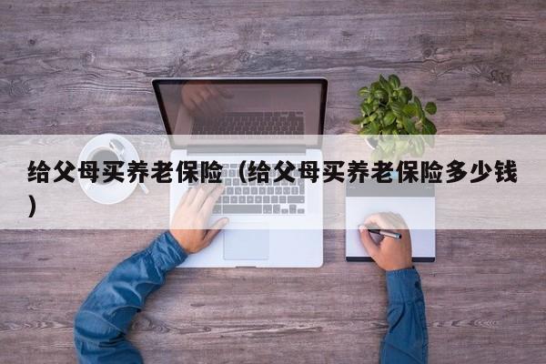 给父母买养老保险（给父母买养老保险多少钱）