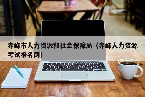 赤峰市人力资源和社会保障局（赤峰人力资源考试报名网）