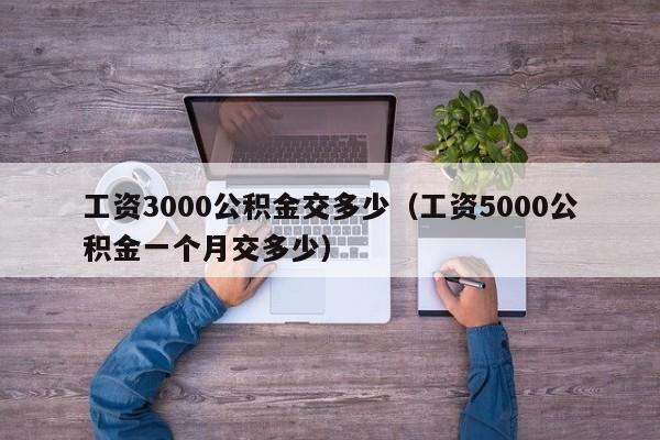 工资3000公积金交多少（工资5000公积金一个月交多少）