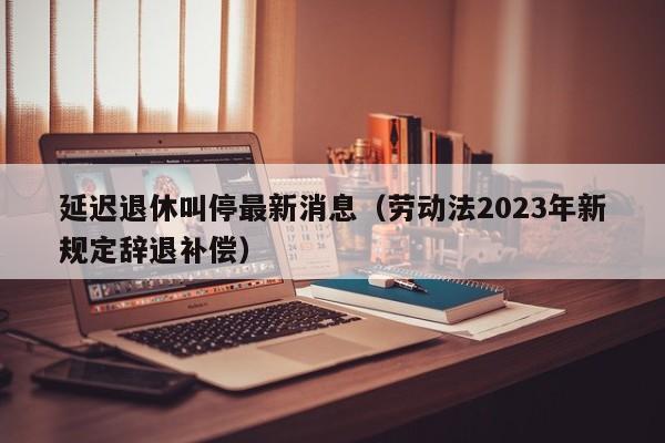 延迟退休叫停最新消息（劳动法2023年新规定辞退补偿）