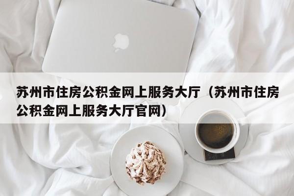 苏州市住房公积金网上服务大厅（苏州市住房公积金网上服务大厅官网）