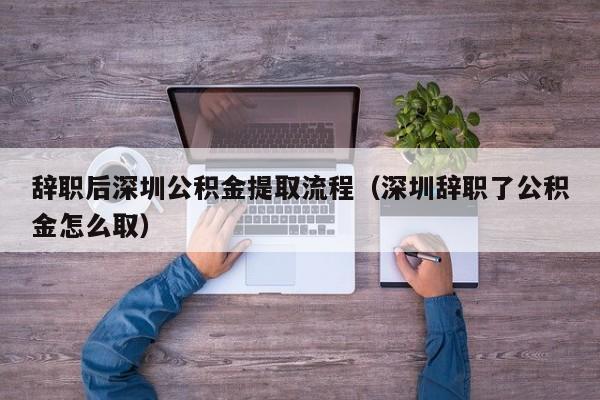 辞职后深圳公积金提取流程（深圳辞职了公积金怎么取）