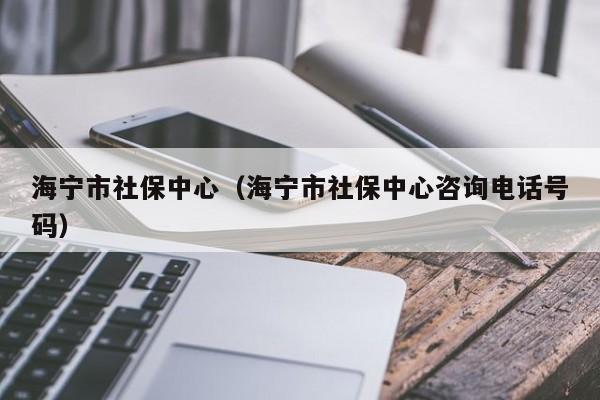 海宁市社保中心（海宁市社保中心咨询电话号码）