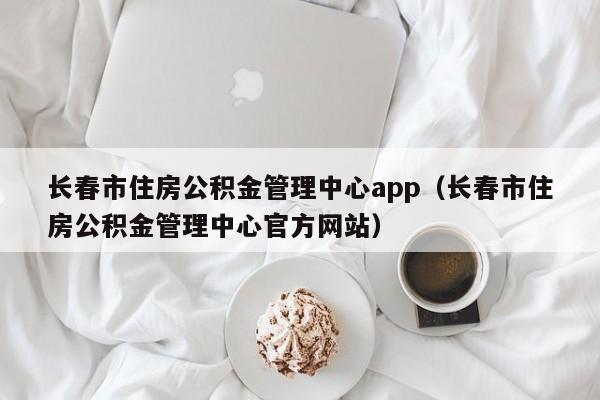 长春市住房公积金管理中心app（长春市住房公积金管理中心官方网站）