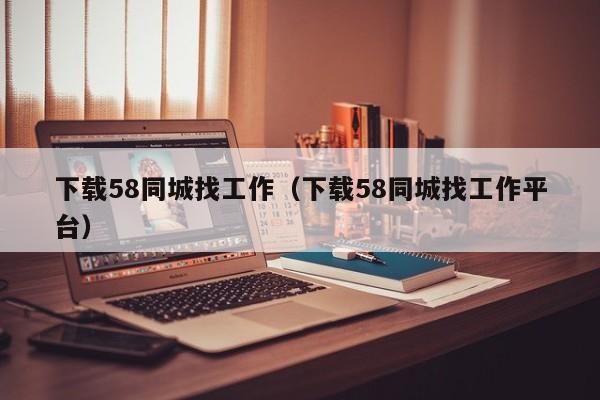 下载58同城找工作（下载58同城找工作平台）