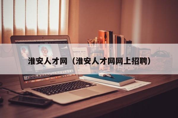 淮安人才网（淮安人才网网上招聘）