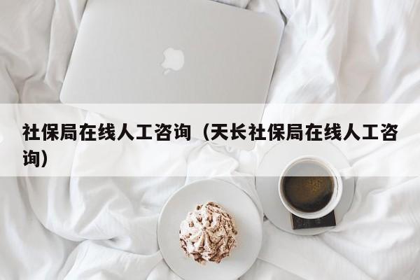 社保局在线人工咨询（天长社保局在线人工咨询）