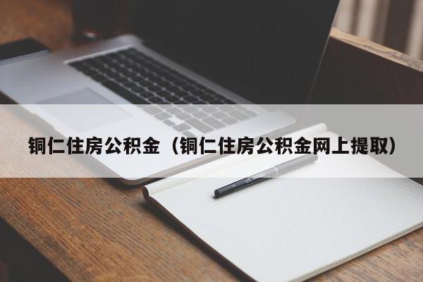 铜仁住房公积金（铜仁住房公积金网上提取）