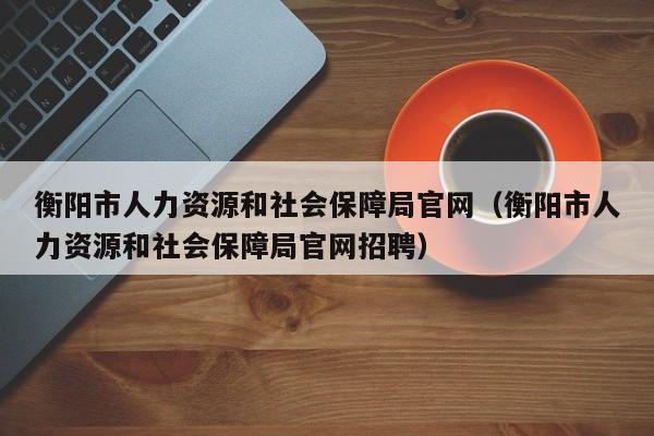 衡阳市人力资源和社会保障局官网（衡阳市人力资源和社会保障局官网招聘）