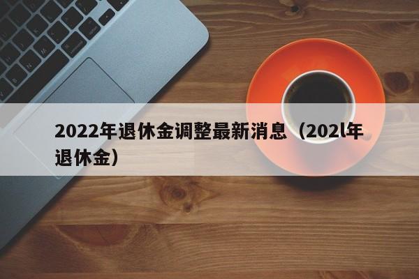 2022年退休金调整最新消息（202l年退休金）