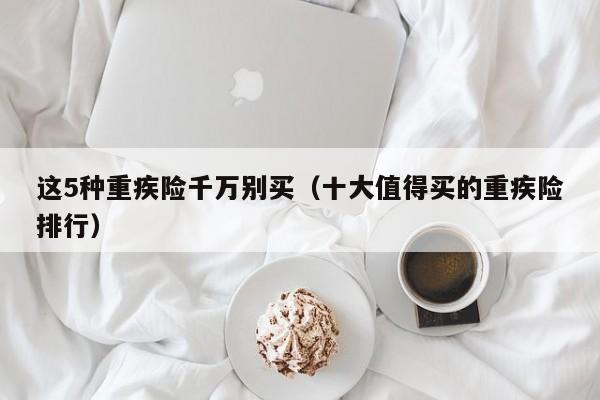 这5种重疾险千万别买（十大值得买的重疾险排行）