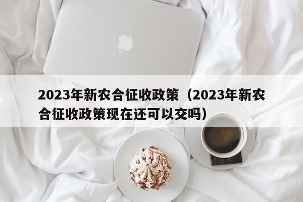 2023年新农合征收政策（2023年新农合征收政策现在还可以交吗）