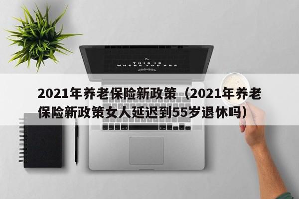 2021年养老保险新政策（2021年养老保险新政策女人延迟到55岁退休吗）