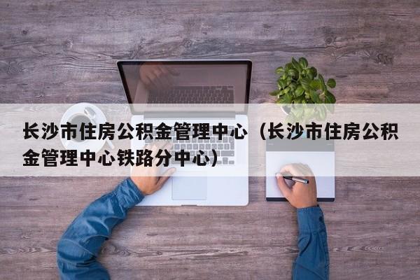 长沙市住房公积金管理中心（长沙市住房公积金管理中心铁路分中心）