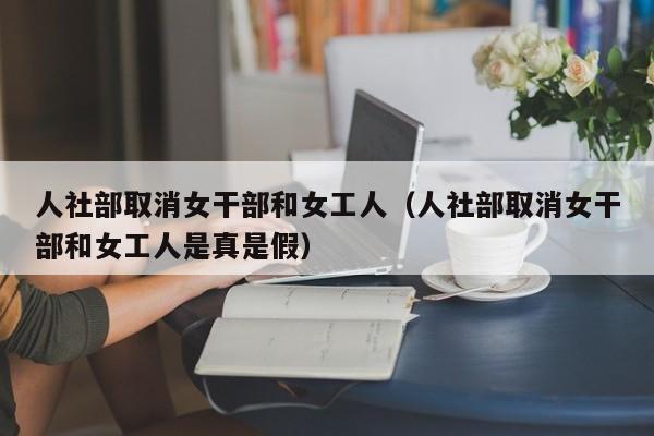 人社部取消女干部和女工人（人社部取消女干部和女工人是真是假）