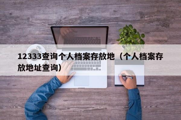 12333查询个人档案存放地（个人档案存放地址查询）