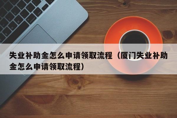 失业补助金怎么申请领取流程（厦门失业补助金怎么申请领取流程）