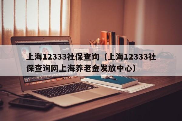 上海12333社保查询（上海12333社保查询网上海养老金发放中心）