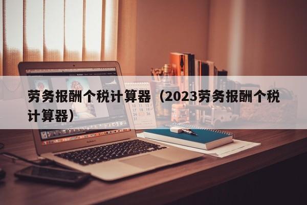 劳务报酬个税计算器（2023劳务报酬个税计算器）