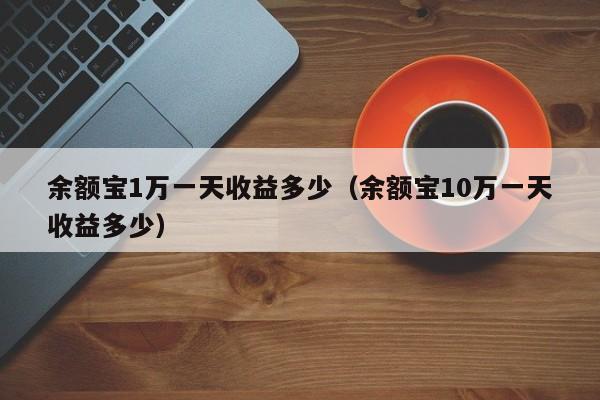余额宝1万一天收益多少（余额宝10万一天收益多少）