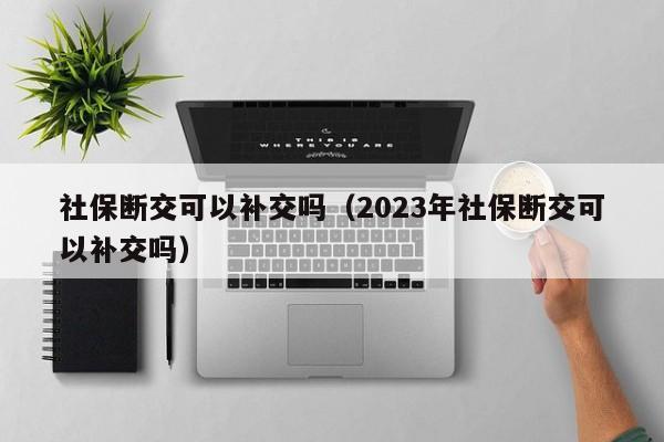 社保断交可以补交吗（2023年社保断交可以补交吗）