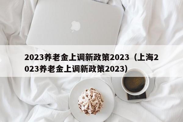 2023养老金上调新政策2023（上海2023养老金上调新政策2023）