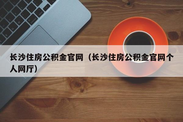 长沙住房公积金官网（长沙住房公积金官网个人网厅）