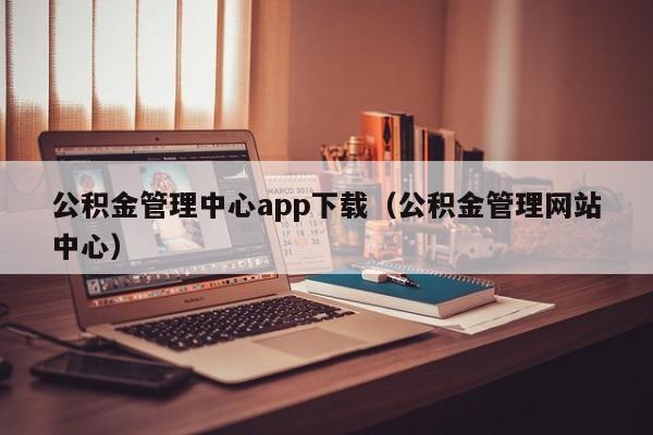 公积金管理中心app下载（公积金管理网站中心）