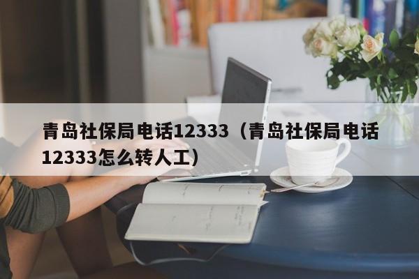 青岛社保局电话12333（青岛社保局电话12333怎么转人工）
