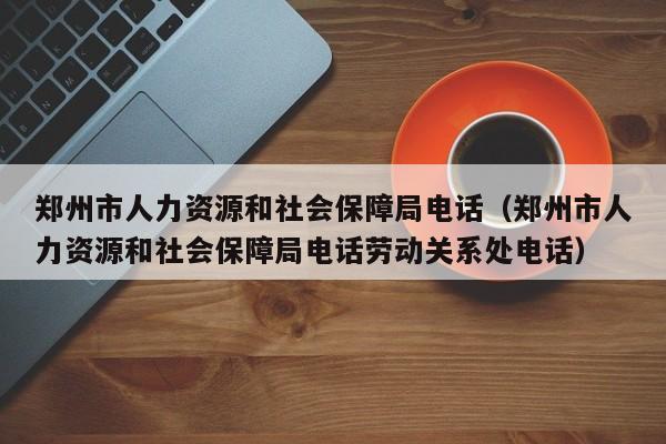 郑州市人力资源和社会保障局电话（郑州市人力资源和社会保障局电话劳动关系处电话）