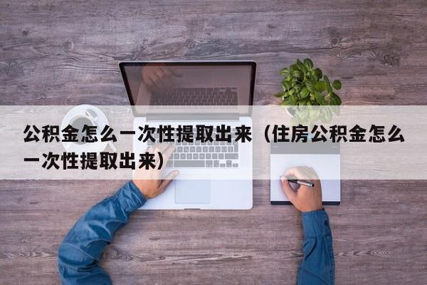 公积金怎么一次性提取出来（住房公积金怎么一次性提取出来）