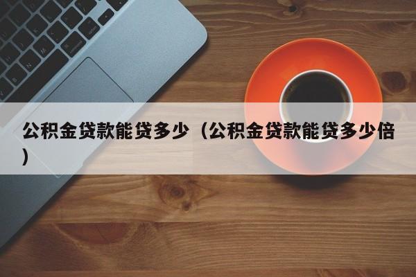 公积金贷款能贷多少（公积金贷款能贷多少倍）