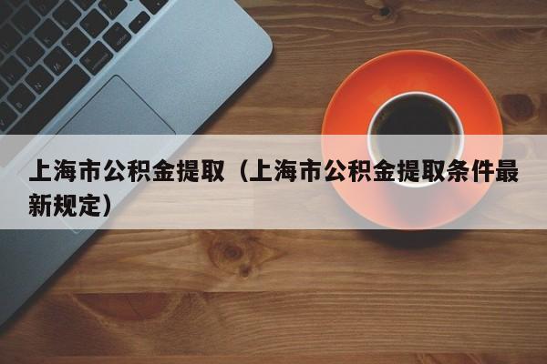 上海市公积金提取（上海市公积金提取条件最新规定）