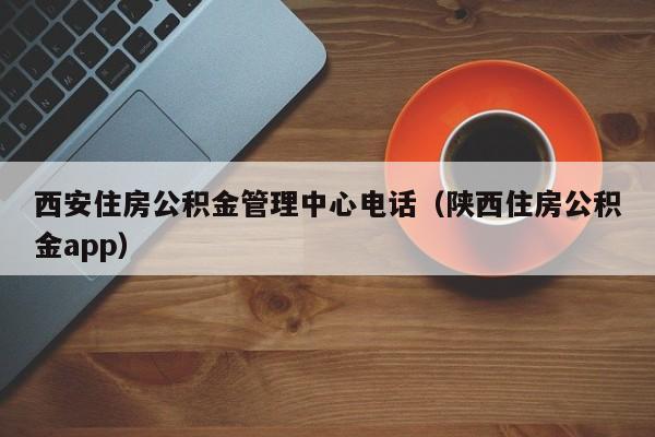 西安住房公积金管理中心电话（陕西住房公积金app）