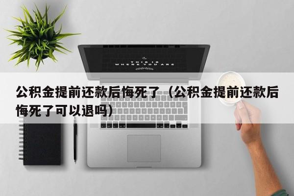 公积金提前还款后悔死了（公积金提前还款后悔死了可以退吗）