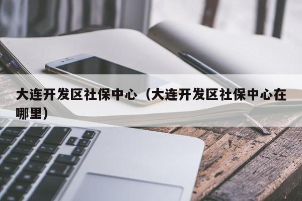 大连开发区社保中心（大连开发区社保中心在哪里）