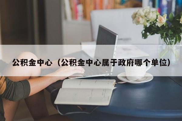 公积金中心（公积金中心属于政府哪个单位）