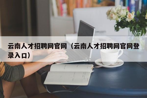 云南人才招聘网官网（云南人才招聘网官网登录入口）