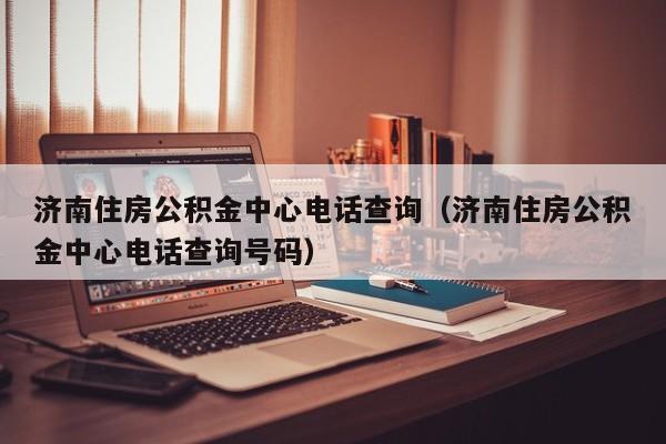 济南住房公积金中心电话查询（济南住房公积金中心电话查询号码）