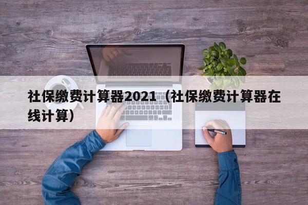 社保缴费计算器2021（社保缴费计算器在线计算）