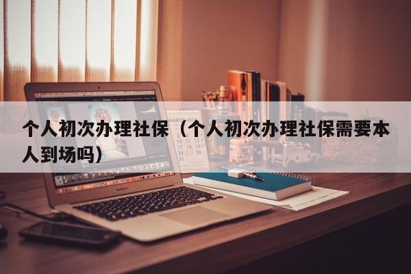 个人初次办理社保（个人初次办理社保需要本人到场吗）