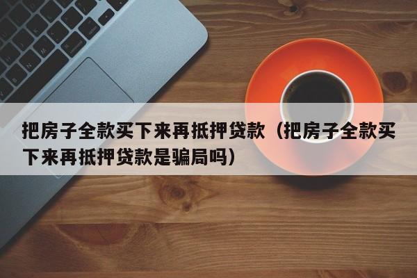 把房子全款买下来再抵押贷款（把房子全款买下来再抵押贷款是骗局吗）