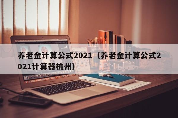 养老金计算公式2021（养老金计算公式2021计算器杭州）