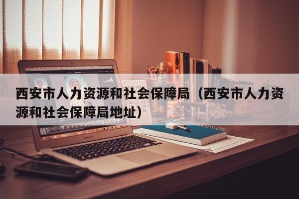 西安市人力资源和社会保障局（西安市人力资源和社会保障局地址）
