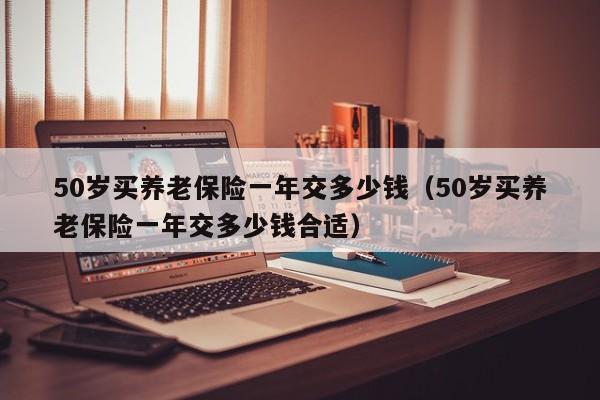 50岁买养老保险一年交多少钱（50岁买养老保险一年交多少钱合适）