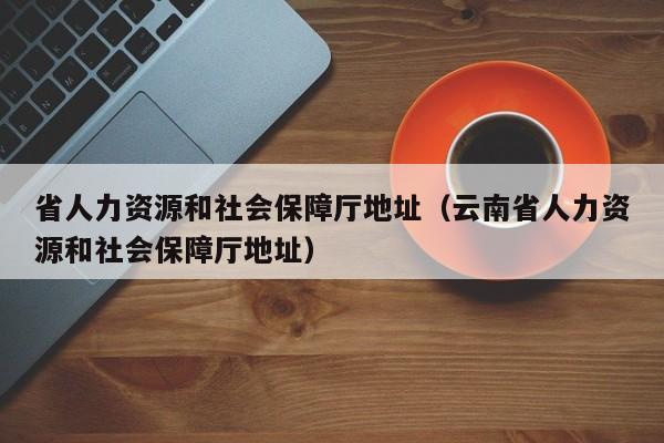 省人力资源和社会保障厅地址（云南省人力资源和社会保障厅地址）
