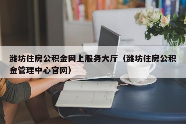 潍坊住房公积金网上服务大厅（潍坊住房公积金管理中心官网）