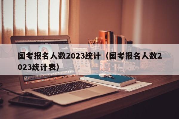 国考报名人数2023统计（国考报名人数2023统计表）